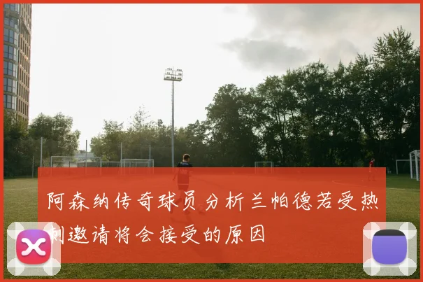 阿森纳传奇球员分析兰帕德若受热刺邀请将会接受的原因