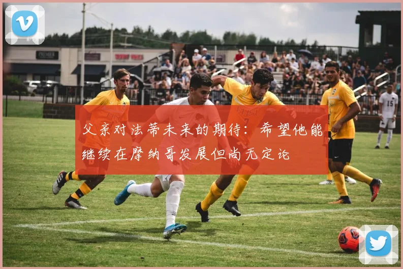 父亲对法蒂未来的期待：希望他能继续在摩纳哥发展但尚无定论