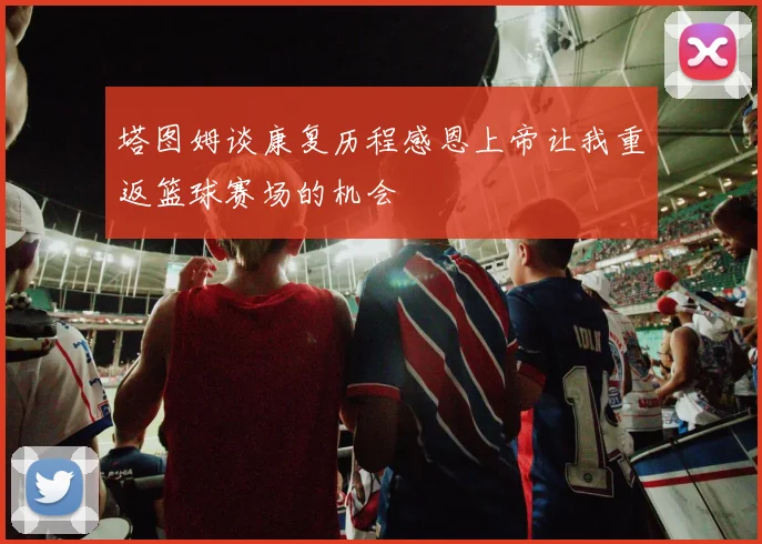 塔图姆谈康复历程感恩上帝让我重返篮球赛场的机会