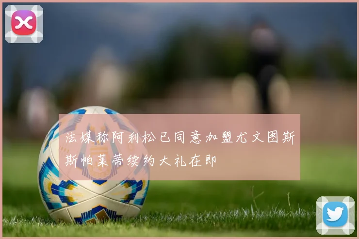法媒称阿利松已同意加盟尤文图斯斯帕莱蒂续约大礼在即