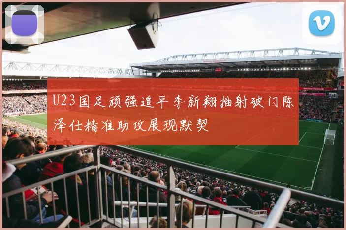 U23国足顽强追平李新翔抽射破门陈泽仕精准助攻展现默契
