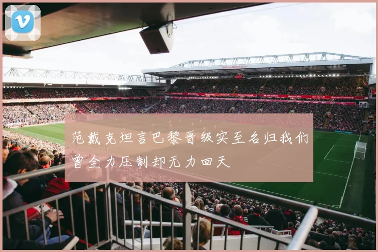 范戴克坦言巴黎晋级实至名归我们曾全力压制却无力回天