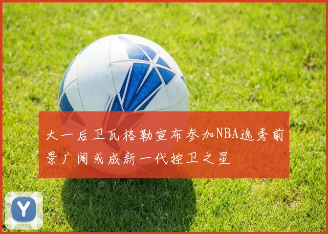 大一后卫瓦格勒宣布参加NBA选秀前景广阔或成新一代控卫之星