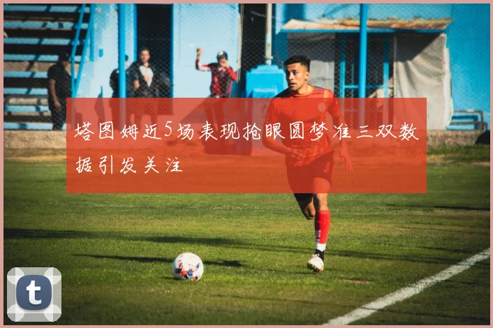 塔图姆近5场表现抢眼圆梦准三双数据引发关注