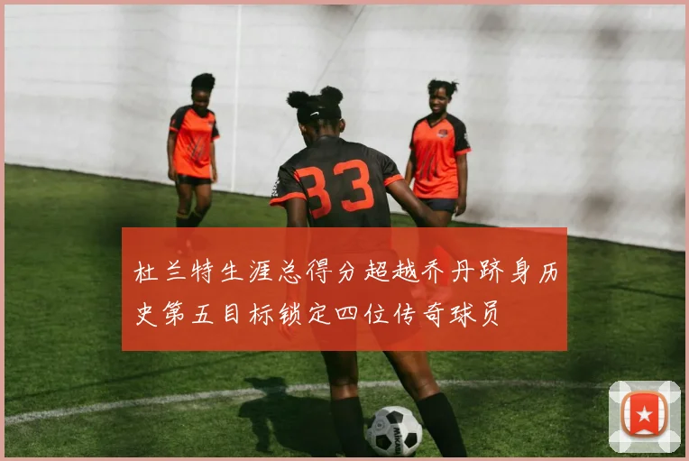 杜兰特生涯总得分超越乔丹跻身历史第五目标锁定四位传奇球员