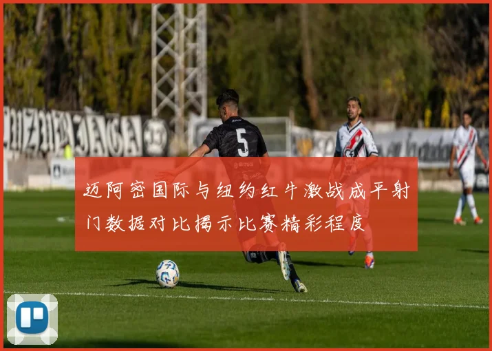 迈阿密国际与纽约红牛激战成平射门数据对比揭示比赛精彩程度