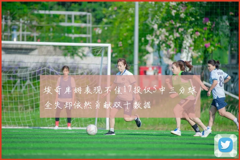 埃奇库姆表现不佳17投仅5中三分球全失却依然贡献双十数据