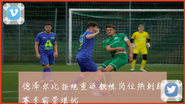 德泽尔比拒绝重返教练岗位热刺新赛季前景堪忧