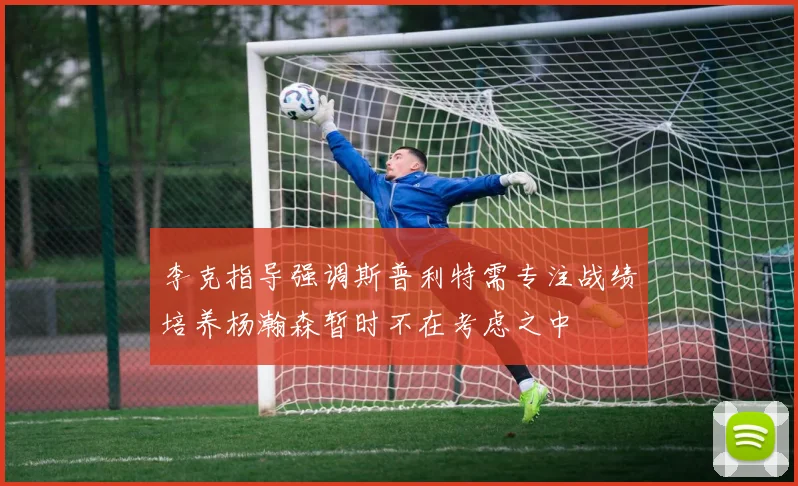 李克指导强调斯普利特需专注战绩培养杨瀚森暂时不在考虑之中