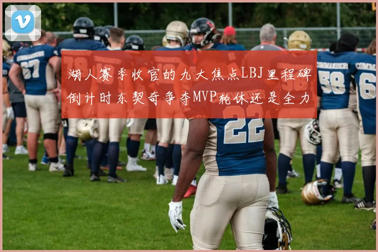 湖人赛季收官的九大焦点LBJ里程碑倒计时东契奇争夺MVP轮休还是全力以赴