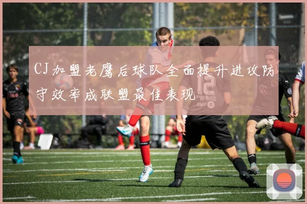 CJ加盟老鹰后球队全面提升进攻防守效率成联盟最佳表现