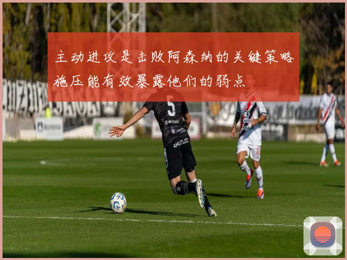 主动进攻是击败阿森纳的关键策略施压能有效暴露他们的弱点