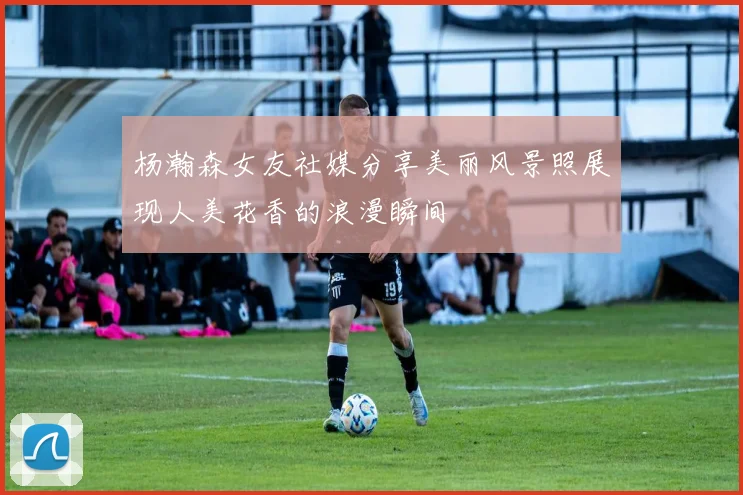 杨瀚森女友社媒分享美丽风景照展现人美花香的浪漫瞬间