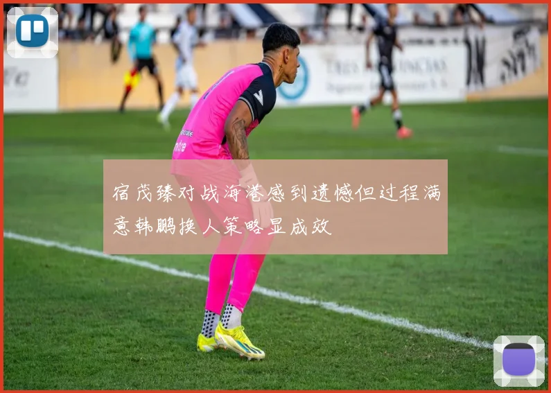 宿茂臻对战海港感到遗憾但过程满意韩鹏换人策略显成效