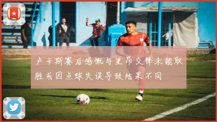 卢卡斯赛后感慨与里昂交锋未能取胜或因点球失误导致结果不同