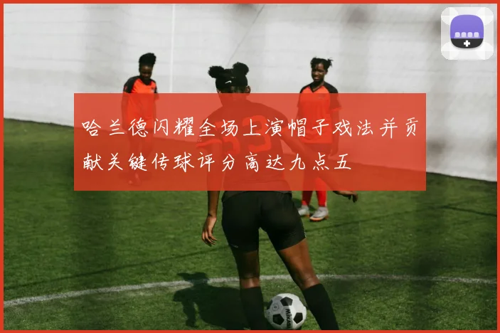 哈兰德闪耀全场上演帽子戏法并贡献关键传球评分高达九点五