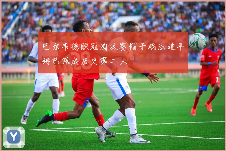 巴尔韦德欧冠淘汰赛帽子戏法追平姆巴佩成历史第二人