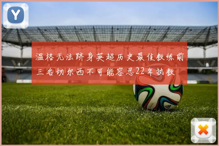 温格无法跻身英超历史最佳教练前三名切尔西不可能容忍22年执教