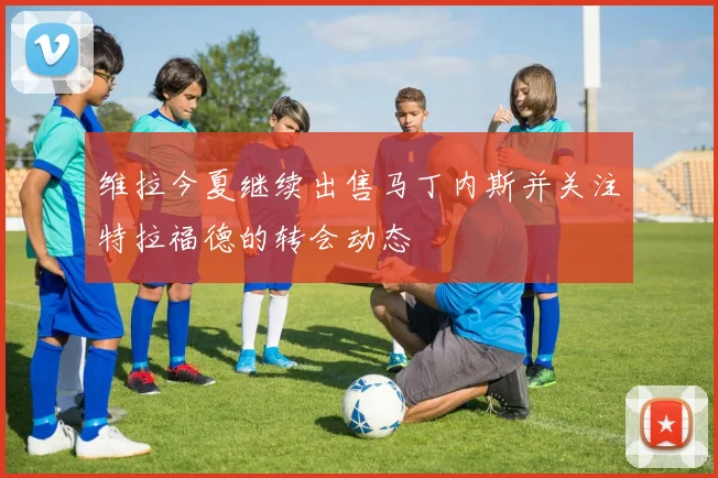 维拉今夏继续出售马丁内斯并关注特拉福德的转会动态