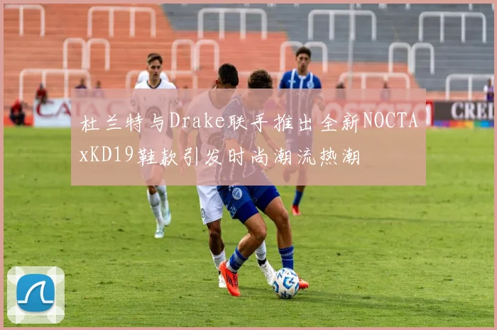 杜兰特与Drake联手推出全新NOCTAxKD19鞋款引发时尚潮流热潮