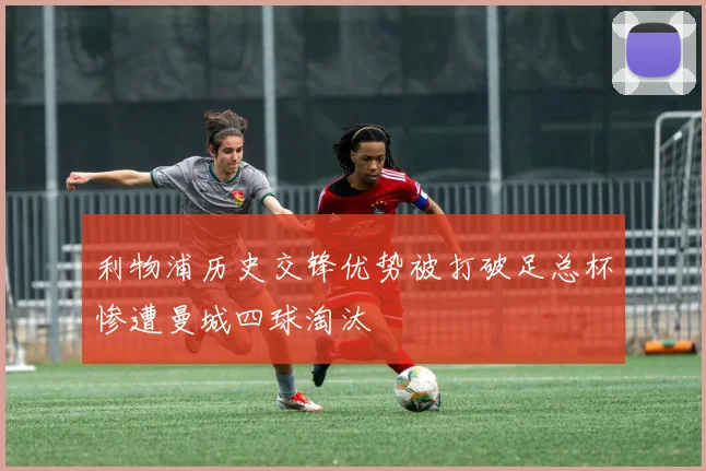 利物浦历史交锋优势被打破足总杯惨遭曼城四球淘汰