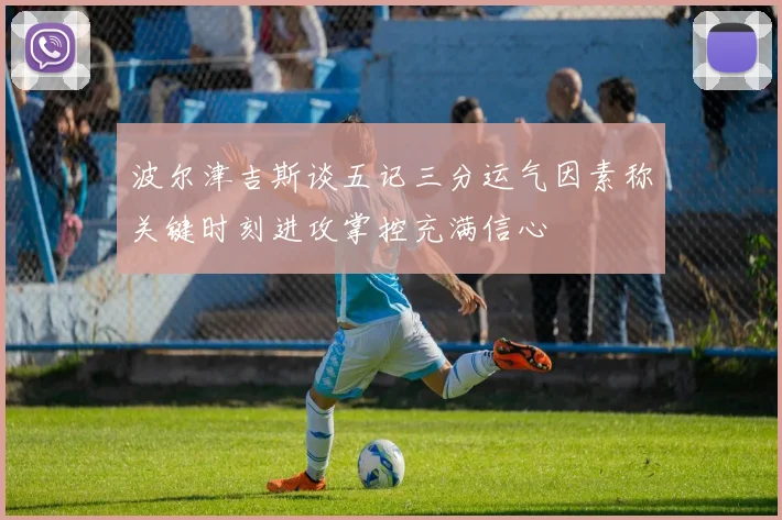 波尔津吉斯谈五记三分运气因素称关键时刻进攻掌控充满信心
