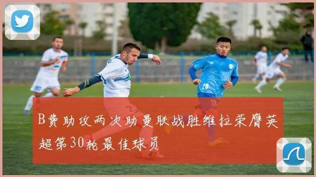B费助攻两次助曼联战胜维拉荣膺英超第30轮最佳球员