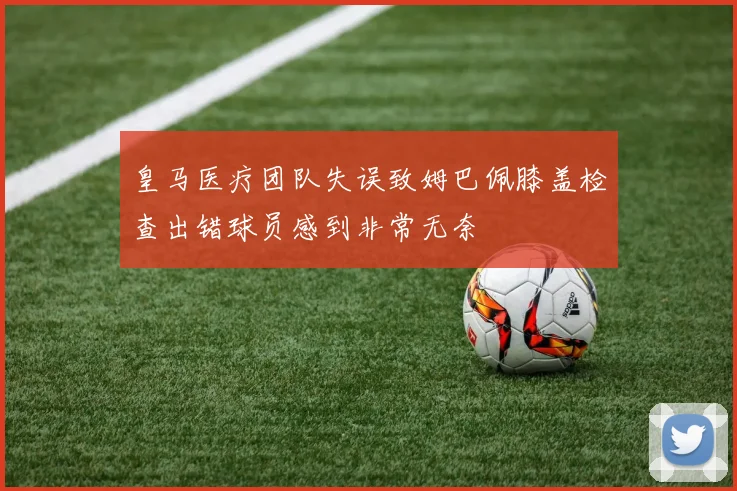 皇马医疗团队失误致姆巴佩膝盖检查出错球员感到非常无奈