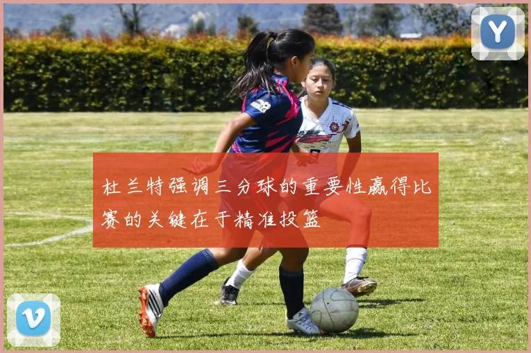 杜兰特强调三分球的重要性赢得比赛的关键在于精准投篮
