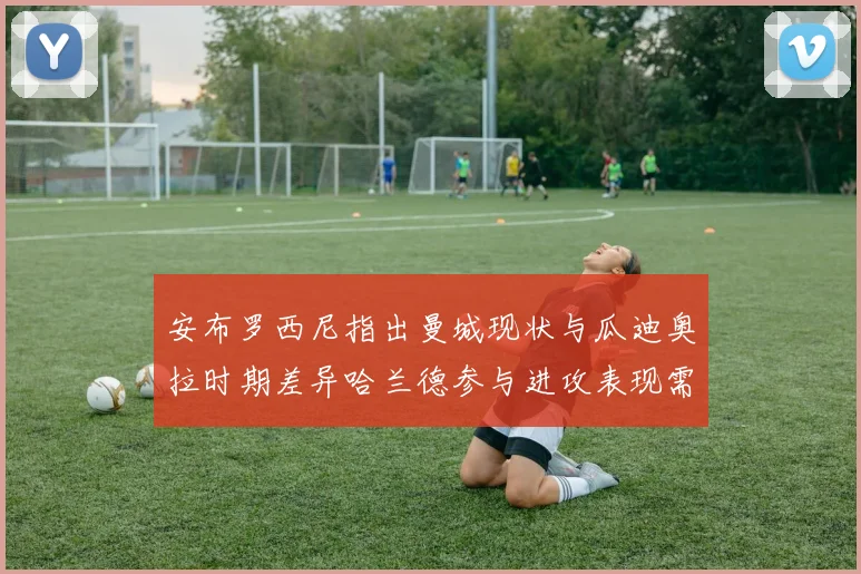 安布罗西尼指出曼城现状与瓜迪奥拉时期差异哈兰德参与进攻表现需提升